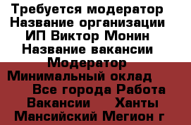 Требуется модератор › Название организации ­ ИП Виктор Монин › Название вакансии ­ Модератор › Минимальный оклад ­ 6 200 - Все города Работа » Вакансии   . Ханты-Мансийский,Мегион г.